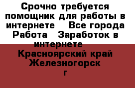 Срочно требуется помощник для работы в интернете. - Все города Работа » Заработок в интернете   . Красноярский край,Железногорск г.